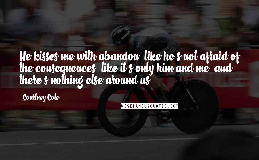 Courtney Cole Quotes: He kisses me with abandon, like he's not afraid of the consequences, like it's only him and me, and there's nothing else around us.