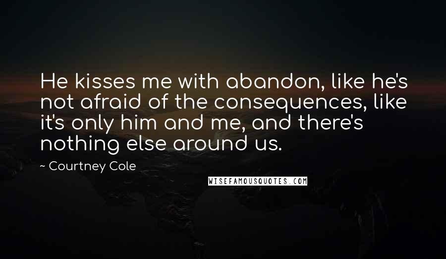 Courtney Cole Quotes: He kisses me with abandon, like he's not afraid of the consequences, like it's only him and me, and there's nothing else around us.