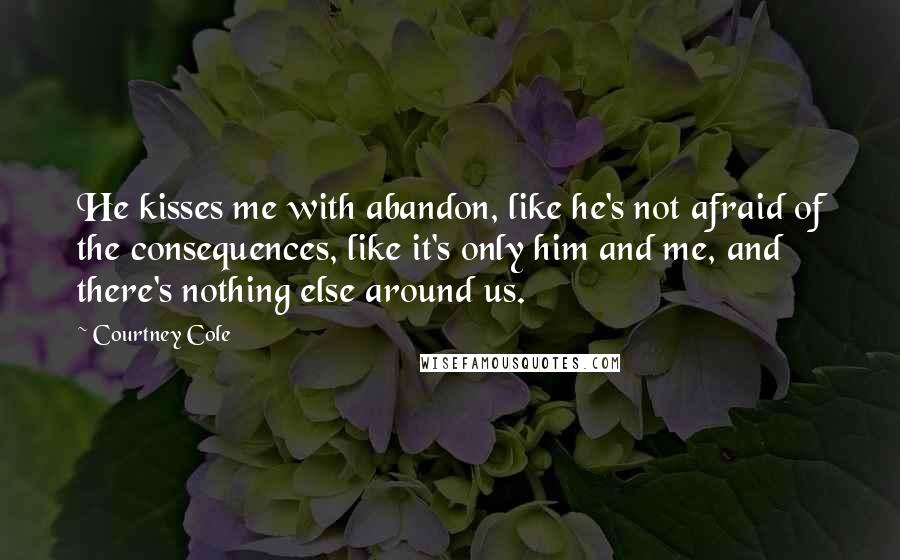 Courtney Cole Quotes: He kisses me with abandon, like he's not afraid of the consequences, like it's only him and me, and there's nothing else around us.