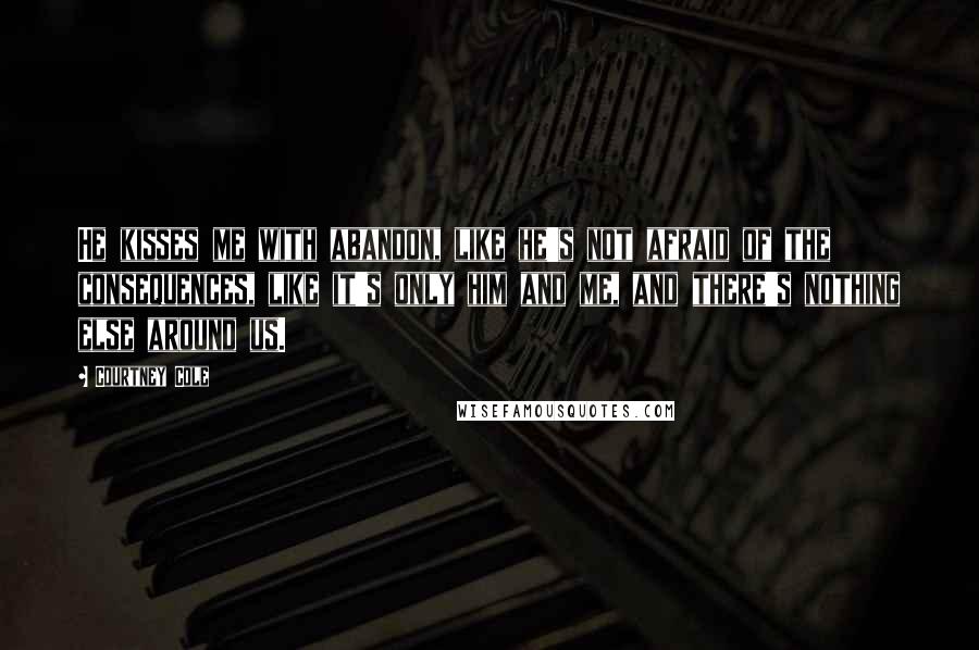 Courtney Cole Quotes: He kisses me with abandon, like he's not afraid of the consequences, like it's only him and me, and there's nothing else around us.