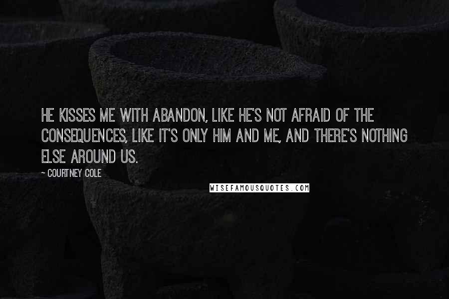 Courtney Cole Quotes: He kisses me with abandon, like he's not afraid of the consequences, like it's only him and me, and there's nothing else around us.