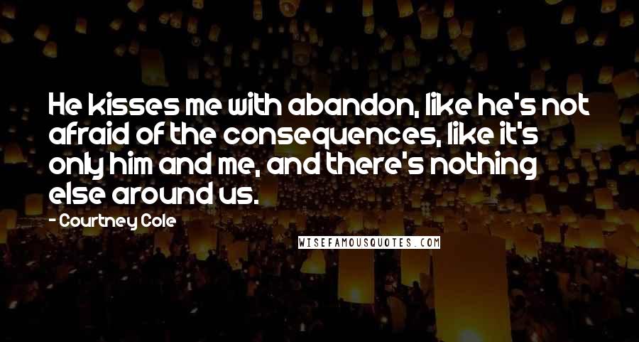 Courtney Cole Quotes: He kisses me with abandon, like he's not afraid of the consequences, like it's only him and me, and there's nothing else around us.