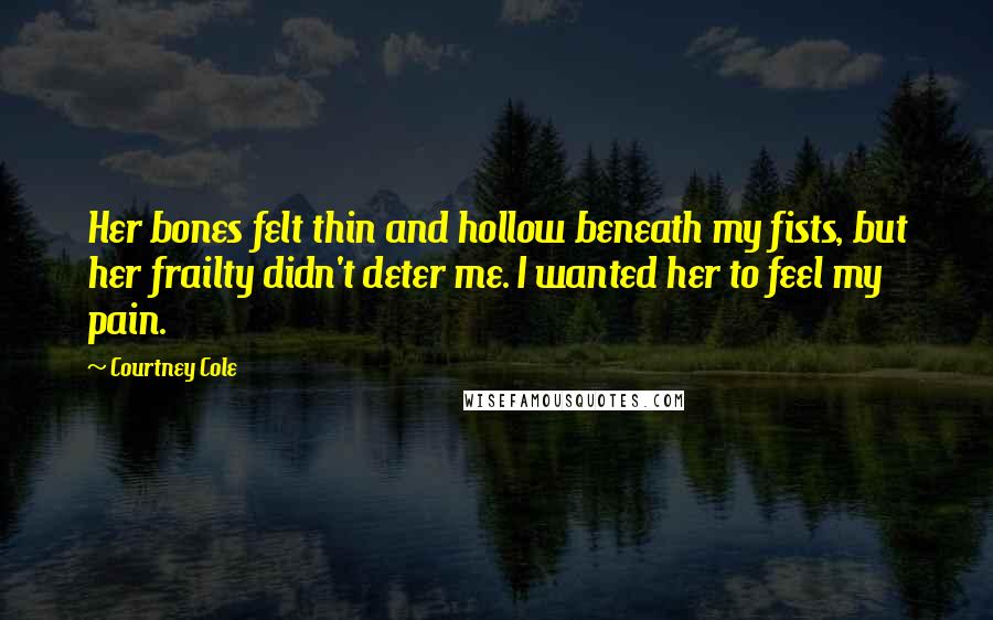 Courtney Cole Quotes: Her bones felt thin and hollow beneath my fists, but her frailty didn't deter me. I wanted her to feel my pain.