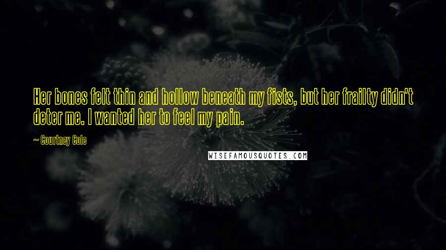 Courtney Cole Quotes: Her bones felt thin and hollow beneath my fists, but her frailty didn't deter me. I wanted her to feel my pain.