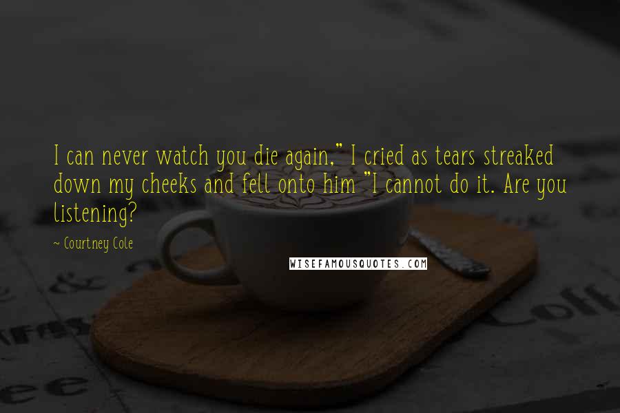 Courtney Cole Quotes: I can never watch you die again," I cried as tears streaked down my cheeks and fell onto him "I cannot do it. Are you listening?