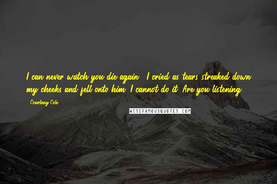 Courtney Cole Quotes: I can never watch you die again," I cried as tears streaked down my cheeks and fell onto him "I cannot do it. Are you listening?