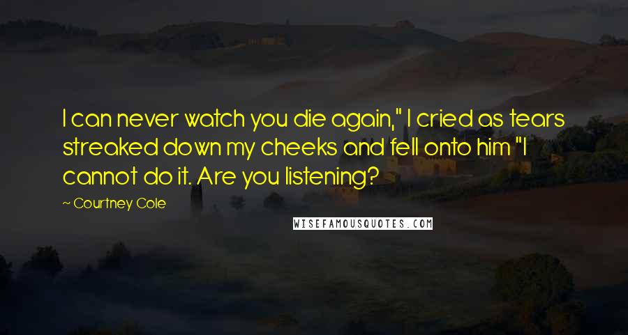 Courtney Cole Quotes: I can never watch you die again," I cried as tears streaked down my cheeks and fell onto him "I cannot do it. Are you listening?
