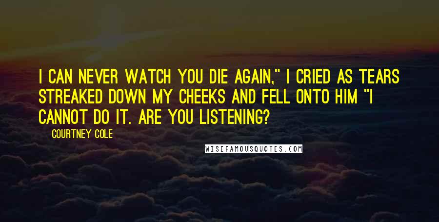 Courtney Cole Quotes: I can never watch you die again," I cried as tears streaked down my cheeks and fell onto him "I cannot do it. Are you listening?