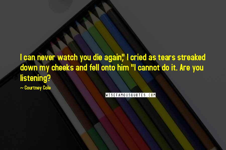 Courtney Cole Quotes: I can never watch you die again," I cried as tears streaked down my cheeks and fell onto him "I cannot do it. Are you listening?