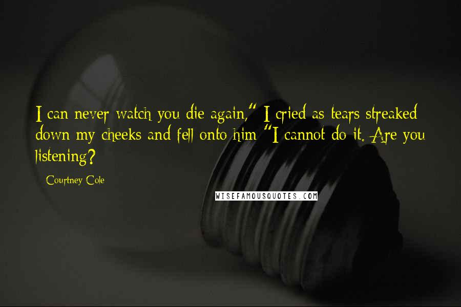 Courtney Cole Quotes: I can never watch you die again," I cried as tears streaked down my cheeks and fell onto him "I cannot do it. Are you listening?