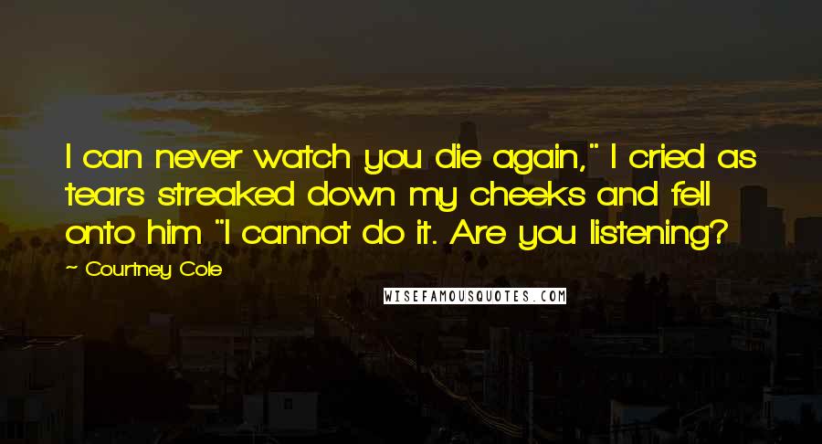 Courtney Cole Quotes: I can never watch you die again," I cried as tears streaked down my cheeks and fell onto him "I cannot do it. Are you listening?