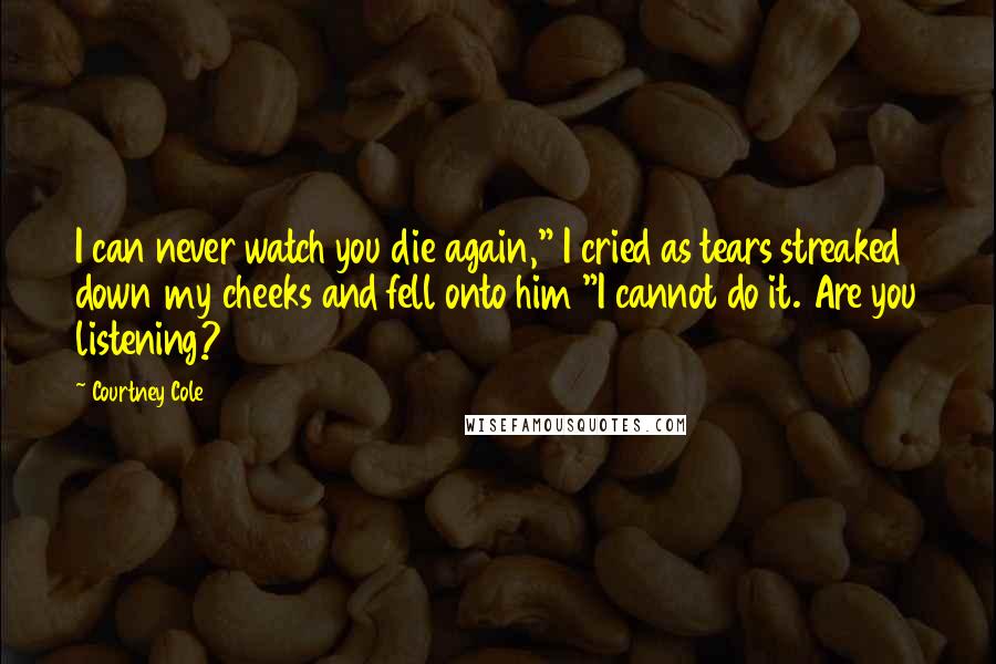 Courtney Cole Quotes: I can never watch you die again," I cried as tears streaked down my cheeks and fell onto him "I cannot do it. Are you listening?