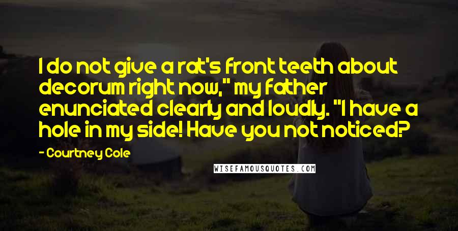 Courtney Cole Quotes: I do not give a rat's front teeth about decorum right now," my father enunciated clearly and loudly. "I have a hole in my side! Have you not noticed?
