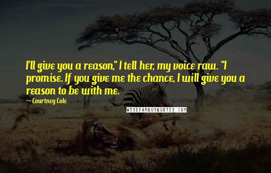 Courtney Cole Quotes: I'll give you a reason," I tell her, my voice raw. "I promise. If you give me the chance, I will give you a reason to be with me.