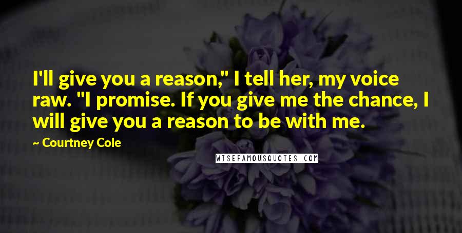 Courtney Cole Quotes: I'll give you a reason," I tell her, my voice raw. "I promise. If you give me the chance, I will give you a reason to be with me.