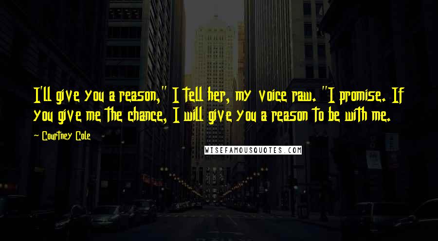 Courtney Cole Quotes: I'll give you a reason," I tell her, my voice raw. "I promise. If you give me the chance, I will give you a reason to be with me.