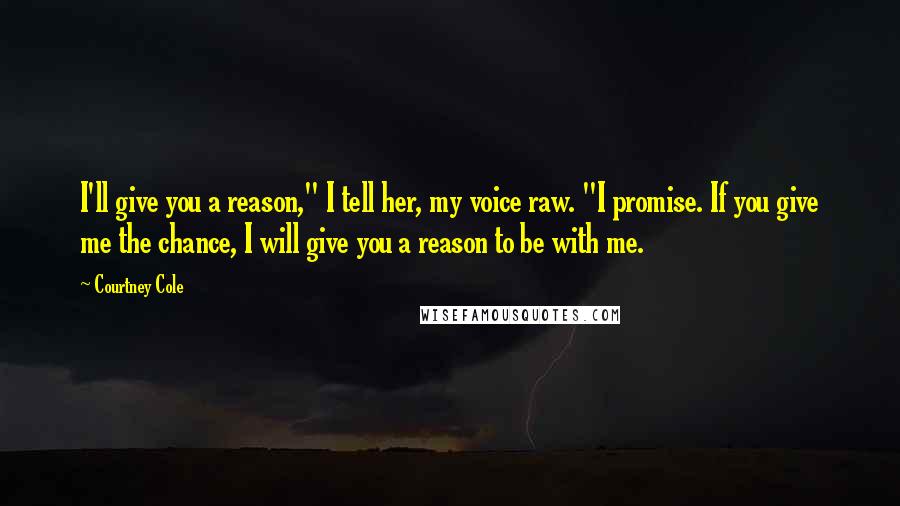 Courtney Cole Quotes: I'll give you a reason," I tell her, my voice raw. "I promise. If you give me the chance, I will give you a reason to be with me.