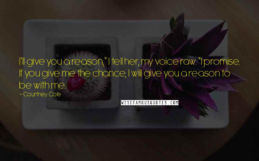 Courtney Cole Quotes: I'll give you a reason," I tell her, my voice raw. "I promise. If you give me the chance, I will give you a reason to be with me.