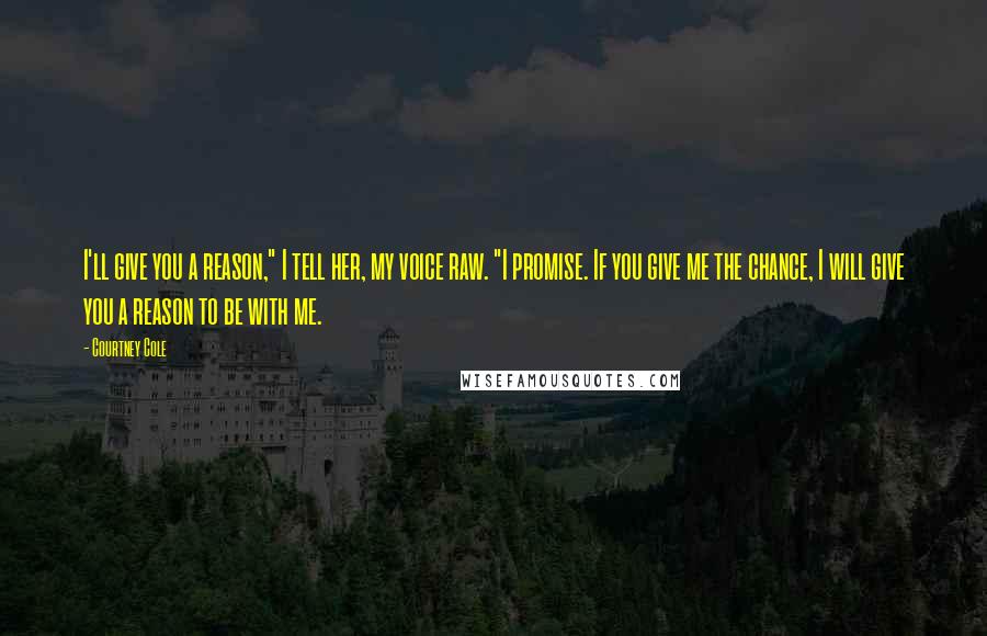 Courtney Cole Quotes: I'll give you a reason," I tell her, my voice raw. "I promise. If you give me the chance, I will give you a reason to be with me.