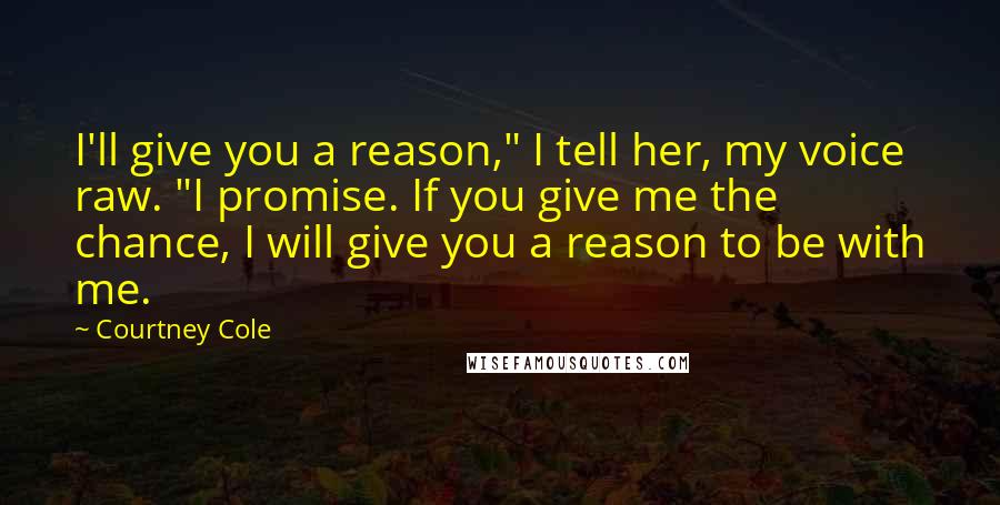 Courtney Cole Quotes: I'll give you a reason," I tell her, my voice raw. "I promise. If you give me the chance, I will give you a reason to be with me.