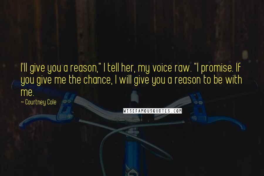 Courtney Cole Quotes: I'll give you a reason," I tell her, my voice raw. "I promise. If you give me the chance, I will give you a reason to be with me.