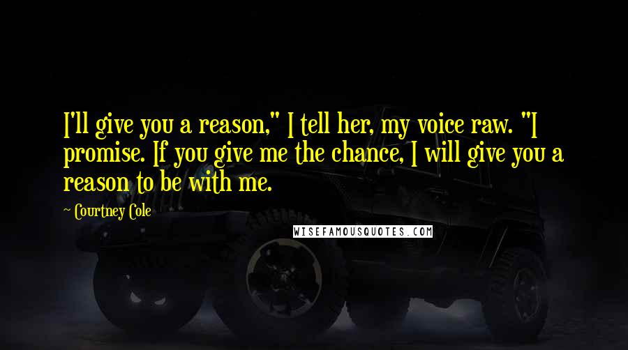 Courtney Cole Quotes: I'll give you a reason," I tell her, my voice raw. "I promise. If you give me the chance, I will give you a reason to be with me.