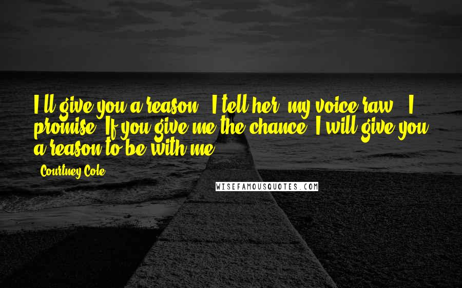 Courtney Cole Quotes: I'll give you a reason," I tell her, my voice raw. "I promise. If you give me the chance, I will give you a reason to be with me.