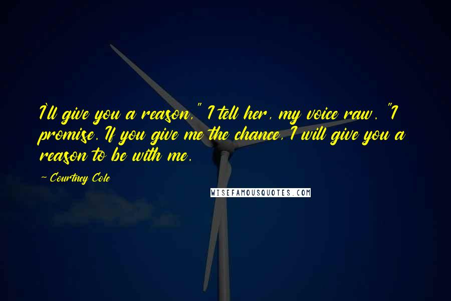 Courtney Cole Quotes: I'll give you a reason," I tell her, my voice raw. "I promise. If you give me the chance, I will give you a reason to be with me.