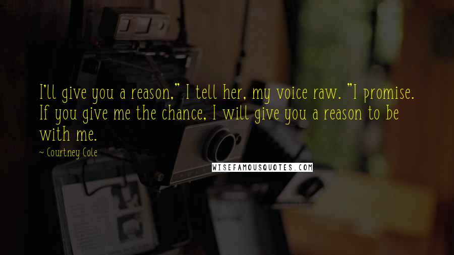 Courtney Cole Quotes: I'll give you a reason," I tell her, my voice raw. "I promise. If you give me the chance, I will give you a reason to be with me.