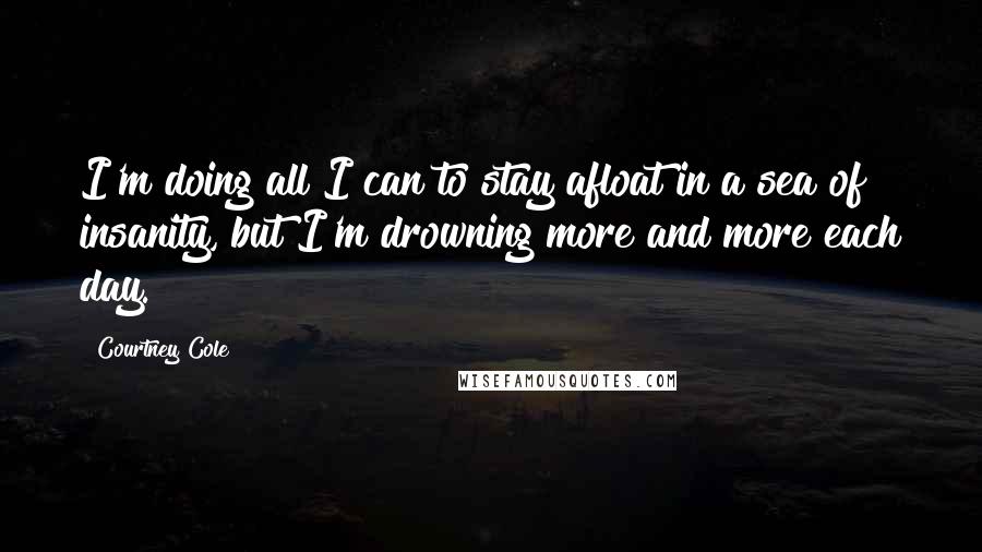 Courtney Cole Quotes: I'm doing all I can to stay afloat in a sea of insanity, but I'm drowning more and more each day.