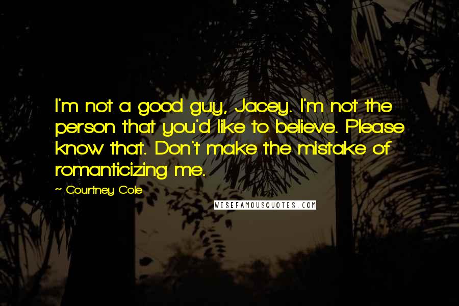 Courtney Cole Quotes: I'm not a good guy, Jacey. I'm not the person that you'd like to believe. Please know that. Don't make the mistake of romanticizing me.