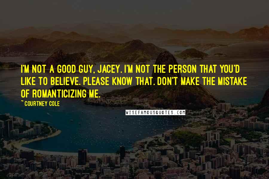 Courtney Cole Quotes: I'm not a good guy, Jacey. I'm not the person that you'd like to believe. Please know that. Don't make the mistake of romanticizing me.