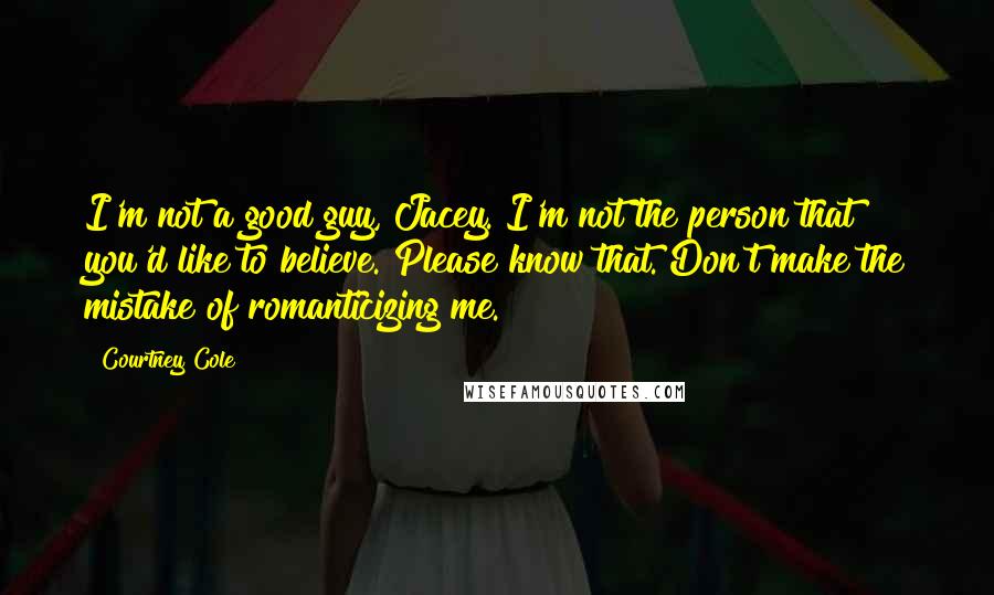 Courtney Cole Quotes: I'm not a good guy, Jacey. I'm not the person that you'd like to believe. Please know that. Don't make the mistake of romanticizing me.