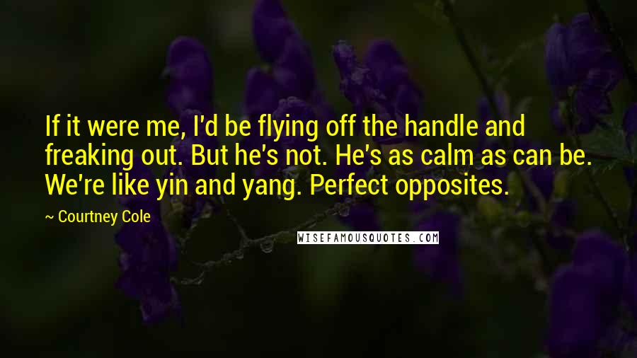 Courtney Cole Quotes: If it were me, I'd be flying off the handle and freaking out. But he's not. He's as calm as can be. We're like yin and yang. Perfect opposites.