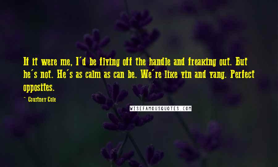 Courtney Cole Quotes: If it were me, I'd be flying off the handle and freaking out. But he's not. He's as calm as can be. We're like yin and yang. Perfect opposites.