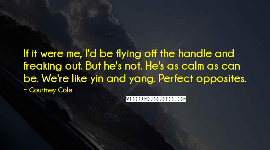 Courtney Cole Quotes: If it were me, I'd be flying off the handle and freaking out. But he's not. He's as calm as can be. We're like yin and yang. Perfect opposites.