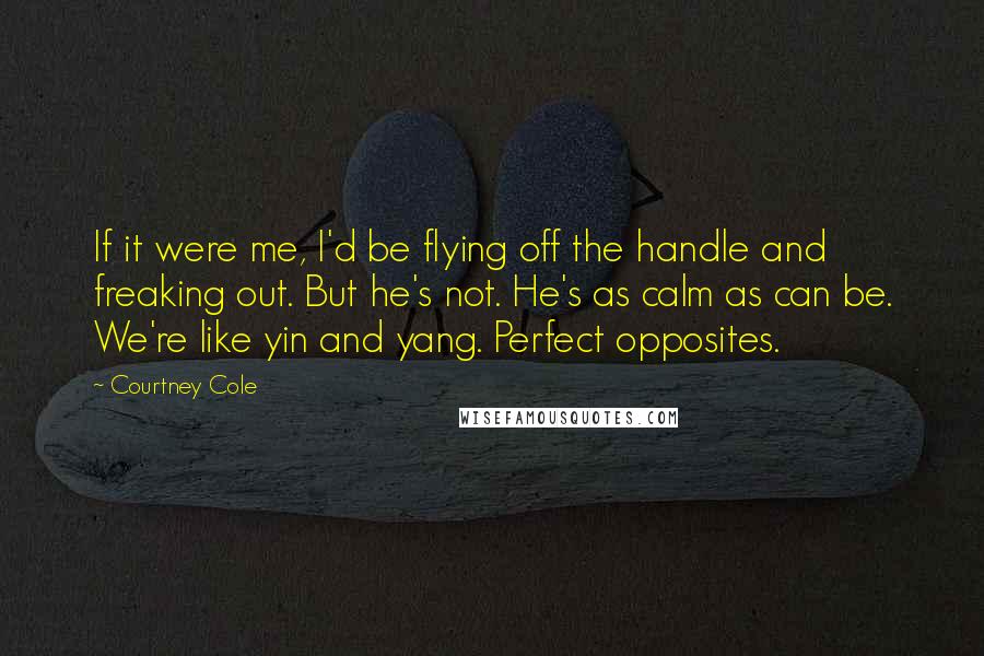 Courtney Cole Quotes: If it were me, I'd be flying off the handle and freaking out. But he's not. He's as calm as can be. We're like yin and yang. Perfect opposites.