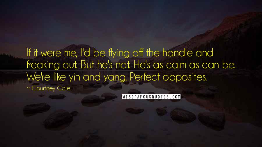 Courtney Cole Quotes: If it were me, I'd be flying off the handle and freaking out. But he's not. He's as calm as can be. We're like yin and yang. Perfect opposites.