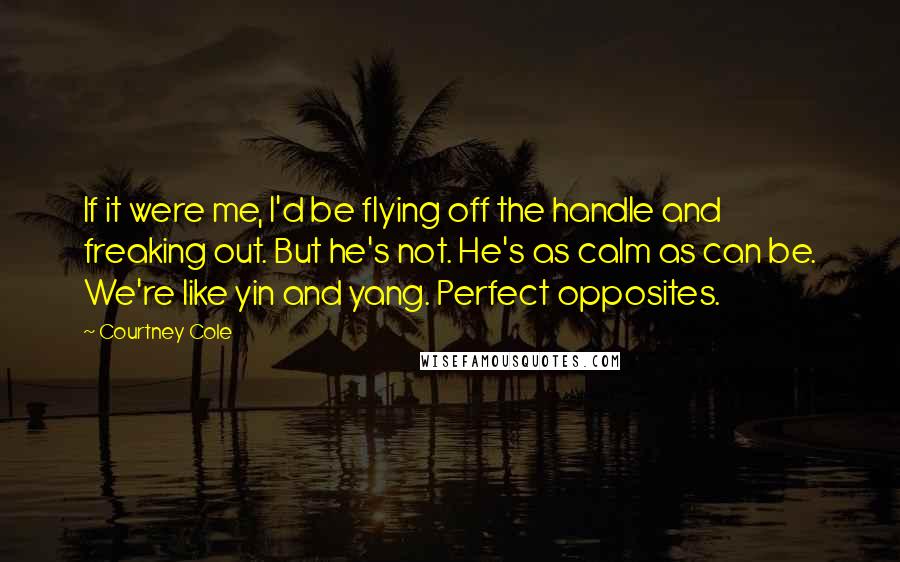 Courtney Cole Quotes: If it were me, I'd be flying off the handle and freaking out. But he's not. He's as calm as can be. We're like yin and yang. Perfect opposites.