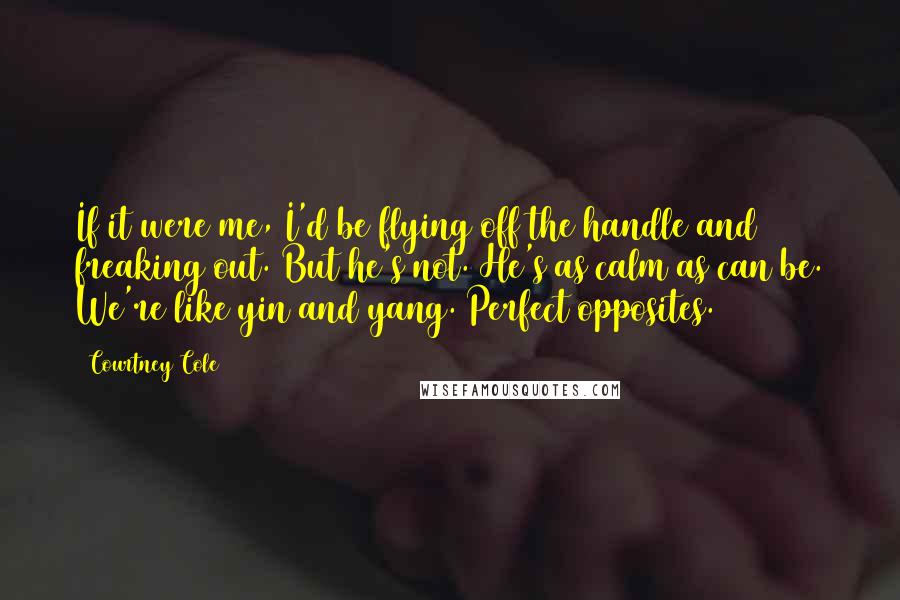 Courtney Cole Quotes: If it were me, I'd be flying off the handle and freaking out. But he's not. He's as calm as can be. We're like yin and yang. Perfect opposites.