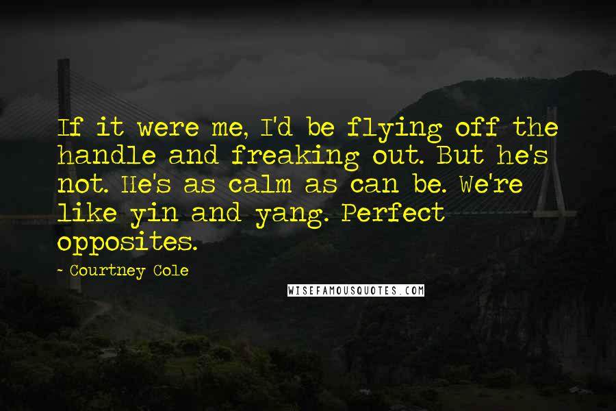 Courtney Cole Quotes: If it were me, I'd be flying off the handle and freaking out. But he's not. He's as calm as can be. We're like yin and yang. Perfect opposites.