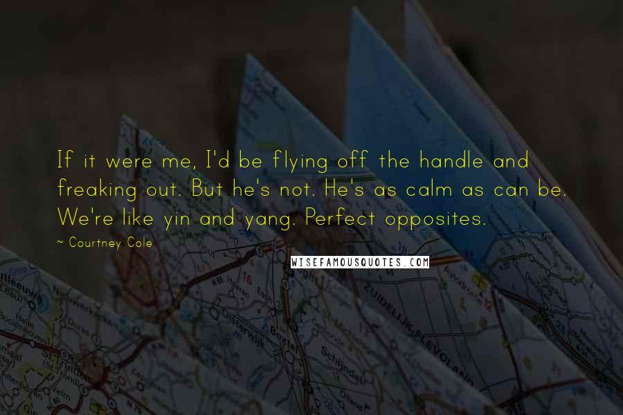 Courtney Cole Quotes: If it were me, I'd be flying off the handle and freaking out. But he's not. He's as calm as can be. We're like yin and yang. Perfect opposites.