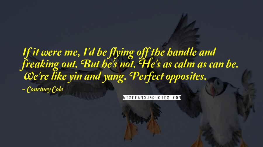 Courtney Cole Quotes: If it were me, I'd be flying off the handle and freaking out. But he's not. He's as calm as can be. We're like yin and yang. Perfect opposites.