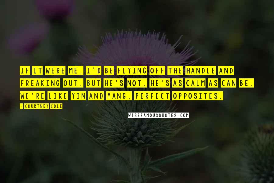 Courtney Cole Quotes: If it were me, I'd be flying off the handle and freaking out. But he's not. He's as calm as can be. We're like yin and yang. Perfect opposites.