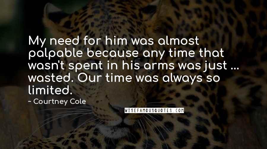 Courtney Cole Quotes: My need for him was almost palpable because any time that wasn't spent in his arms was just ... wasted. Our time was always so limited.