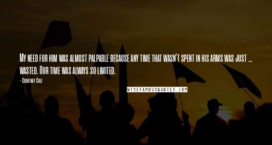 Courtney Cole Quotes: My need for him was almost palpable because any time that wasn't spent in his arms was just ... wasted. Our time was always so limited.