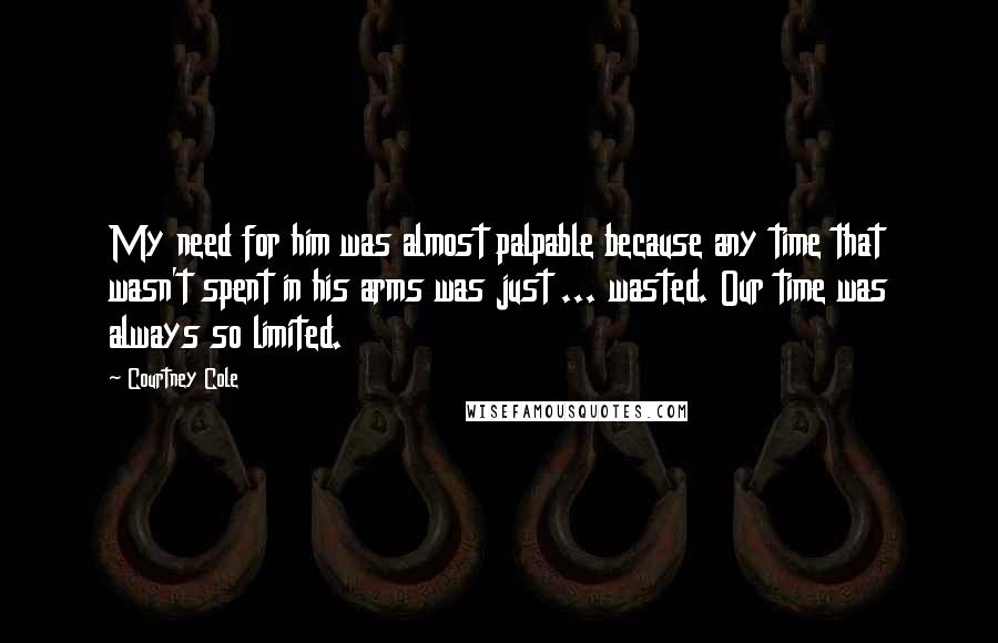 Courtney Cole Quotes: My need for him was almost palpable because any time that wasn't spent in his arms was just ... wasted. Our time was always so limited.