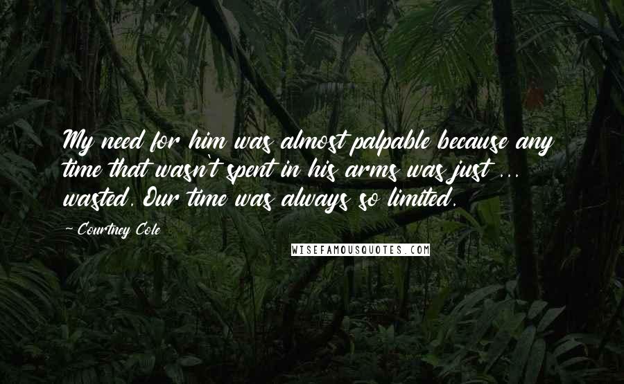 Courtney Cole Quotes: My need for him was almost palpable because any time that wasn't spent in his arms was just ... wasted. Our time was always so limited.