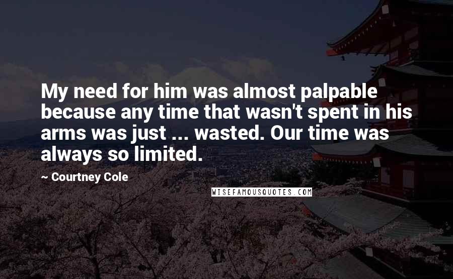 Courtney Cole Quotes: My need for him was almost palpable because any time that wasn't spent in his arms was just ... wasted. Our time was always so limited.