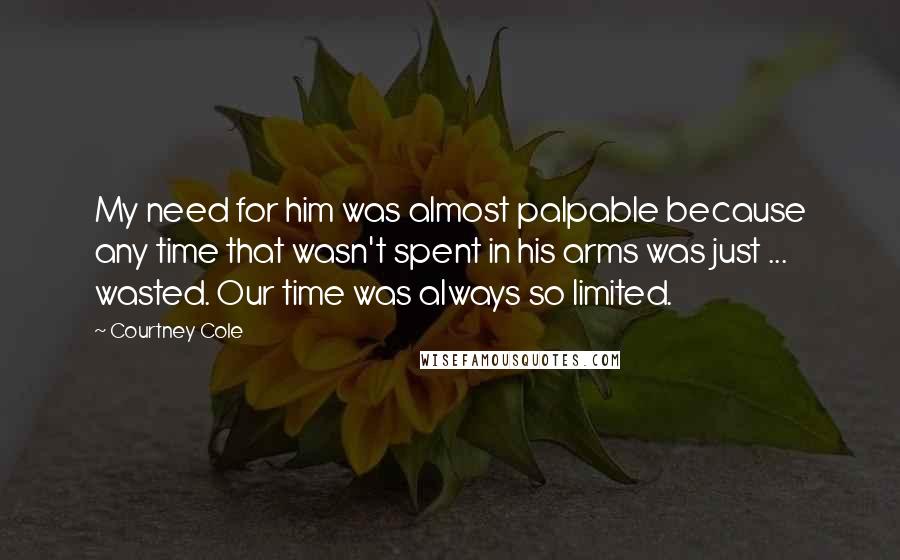 Courtney Cole Quotes: My need for him was almost palpable because any time that wasn't spent in his arms was just ... wasted. Our time was always so limited.